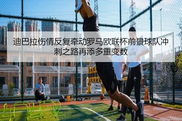 迪巴拉伤情反复牵动罗马欧联杯前景球队冲刺之路再添多重变数