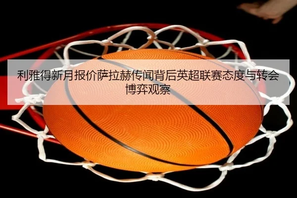 利雅得新月报价萨拉赫传闻背后英超联赛态度与转会博弈观察