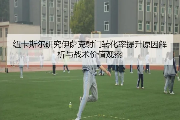纽卡斯尔研究伊萨克射门转化率提升原因解析与战术价值观察