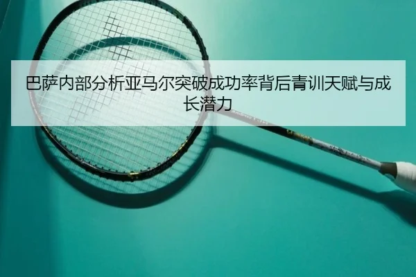 巴萨内部分析亚马尔突破成功率背后青训天赋与成长潜力