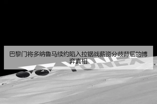 巴黎门将多纳鲁马续约陷入拉锯战薪资分歧背后的博弈真相